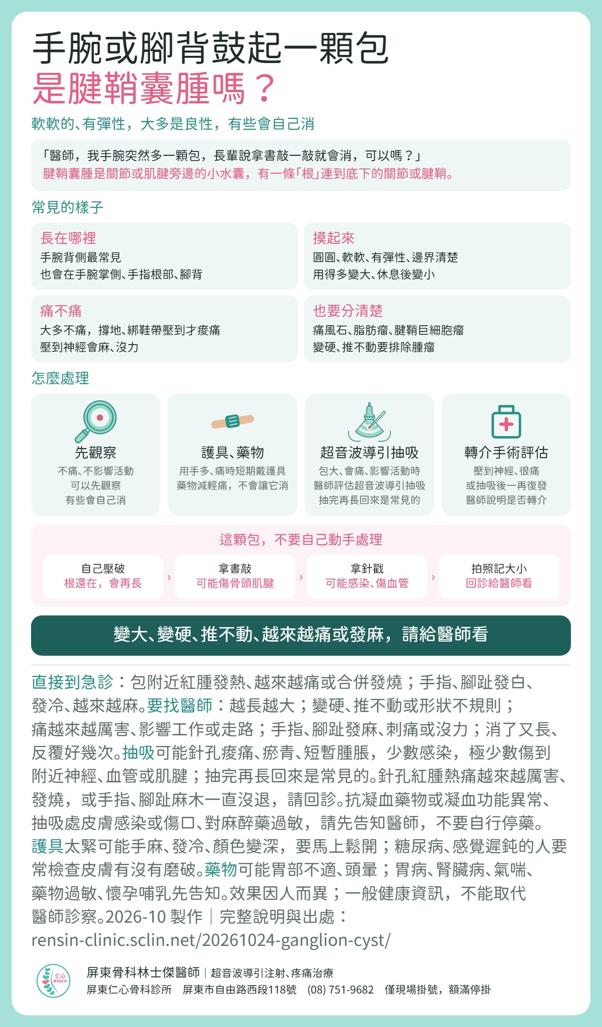 腱鞘囊腫重點摘要：手腕或腳背一顆軟軟、有彈性的包，常見是腱鞘囊腫，大多良性，有些會自己消。常見在手腕背側，也會在手腕掌側、手指根部、腳背；要和痛風石、脂肪瘤、腱鞘巨細胞瘤分清楚，變硬、推不動要排除腫瘤。處理：不痛、不影響活動可先觀察；用手多、痛時短期戴護具，藥物可減輕痛但不會讓它消；包大、會痛、影響活動時，醫師評估超音波導引抽吸，抽完再長回來是常見的；壓到神經、很痛或抽吸後一再復發，醫師說明是否轉介手術評估。不要自己壓破、不要用書敲、不要自己拿針戳；可拍照記下大小，回診給醫師看。變大、變硬、推不動、越來越痛或發麻，請給醫師看。包附近紅腫發熱、越來越痛或合併發燒，或手指、腳趾發白、發冷、越來越麻，請直接到急診。抽吸可能針孔痠痛、瘀青、短暫腫脹，少數感染，極少數傷到附近神經、血管或肌腱；使用抗凝血藥物或凝血功能異常、抽吸處皮膚感染或傷口、對麻醉藥過敏，請先告知醫師，不要自行停藥。護具太緊可能手麻、發冷、顏色變深，要馬上鬆開。效果因人而異；一般健康資訊，不能取代醫師診察。